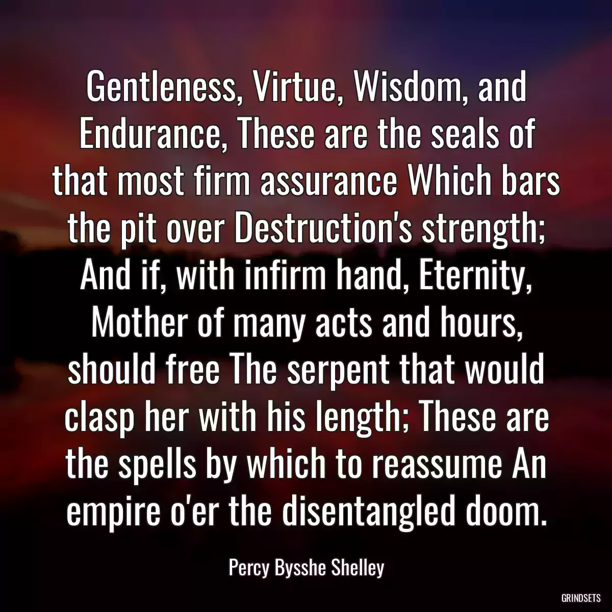 Gentleness, Virtue, Wisdom, and Endurance, These are the seals of that most firm assurance Which bars the pit over Destruction\'s strength; And if, with infirm hand, Eternity, Mother of many acts and hours, should free The serpent that would clasp her with his length; These are the spells by which to reassume An empire o\'er the disentangled doom.