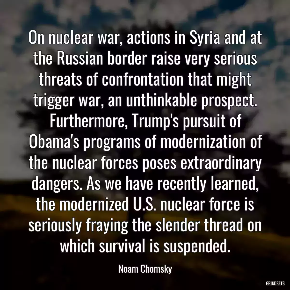 On nuclear war, actions in Syria and at the Russian border raise very serious threats of confrontation that might trigger war, an unthinkable prospect. Furthermore, Trump\'s pursuit of Obama\'s programs of modernization of the nuclear forces poses extraordinary dangers. As we have recently learned, the modernized U.S. nuclear force is seriously fraying the slender thread on which survival is suspended.