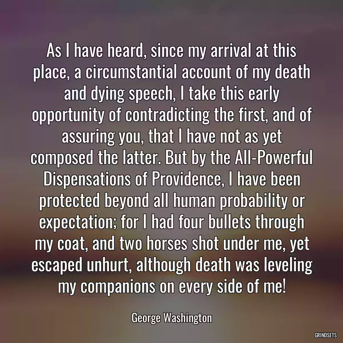 As I have heard, since my arrival at this place, a circumstantial account of my death and dying speech, I take this early opportunity of contradicting the first, and of assuring you, that I have not as yet composed the latter. But by the All-Powerful Dispensations of Providence, I have been protected beyond all human probability or expectation; for I had four bullets through my coat, and two horses shot under me, yet escaped unhurt, although death was leveling my companions on every side of me!