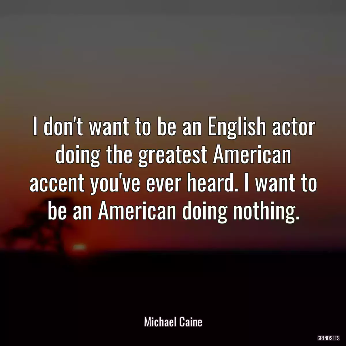 I don\'t want to be an English actor doing the greatest American accent you\'ve ever heard. I want to be an American doing nothing.