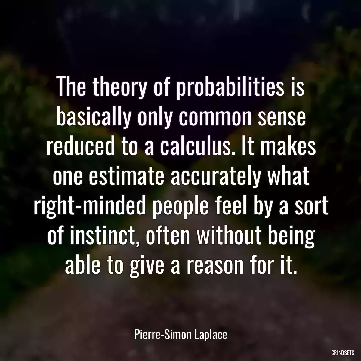 The theory of probabilities is basically only common sense reduced to a calculus. It makes one estimate accurately what right-minded people feel by a sort of instinct, often without being able to give a reason for it.