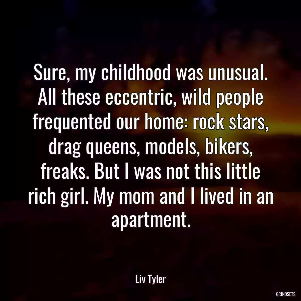 Sure, my childhood was unusual. All these eccentric, wild people frequented our home: rock stars, drag queens, models, bikers, freaks. But I was not this little rich girl. My mom and I lived in an apartment.