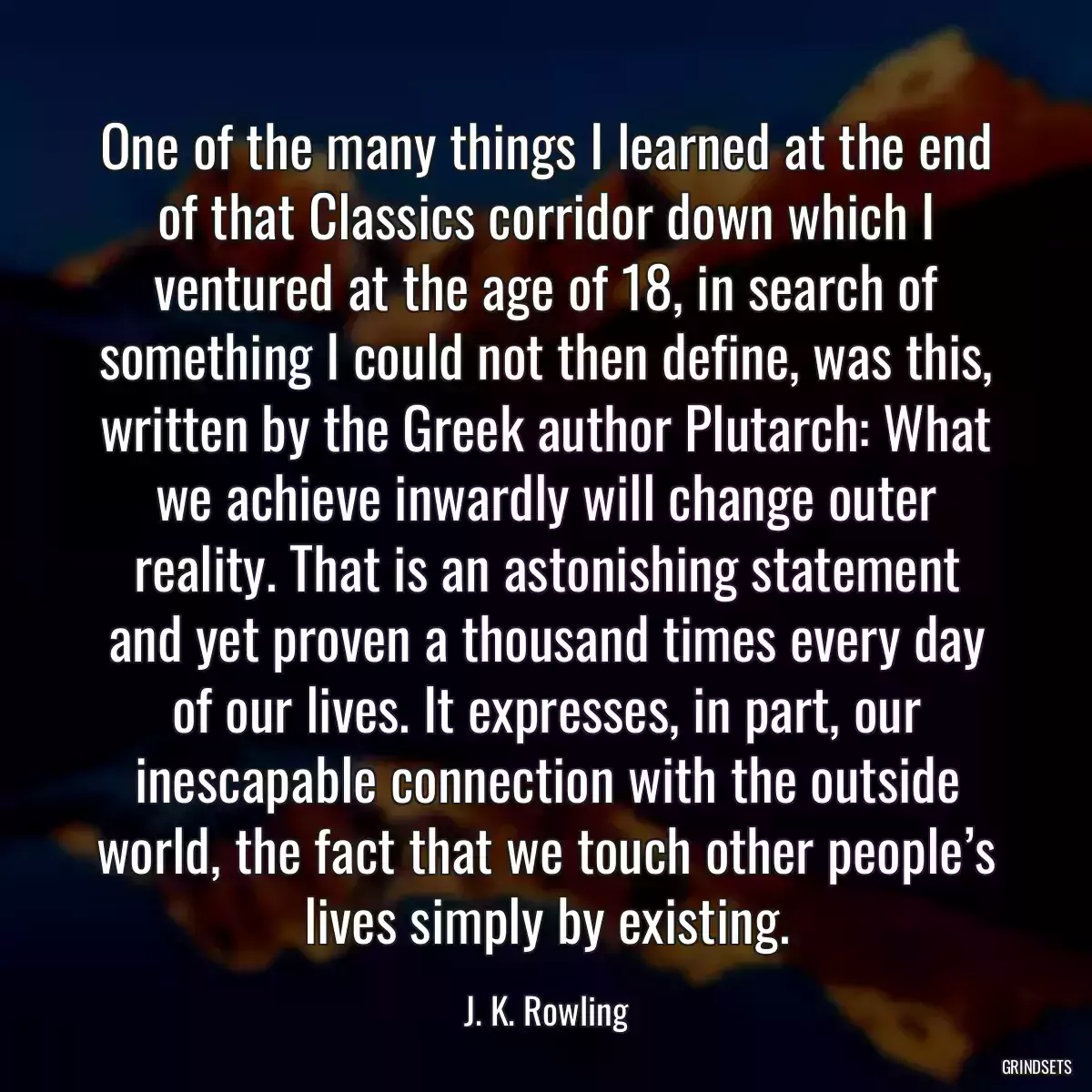 One of the many things I learned at the end of that Classics corridor down which I ventured at the age of 18, in search of something I could not then define, was this, written by the Greek author Plutarch: What we achieve inwardly will change outer reality. That is an astonishing statement and yet proven a thousand times every day of our lives. It expresses, in part, our inescapable connection with the outside world, the fact that we touch other people’s lives simply by existing.