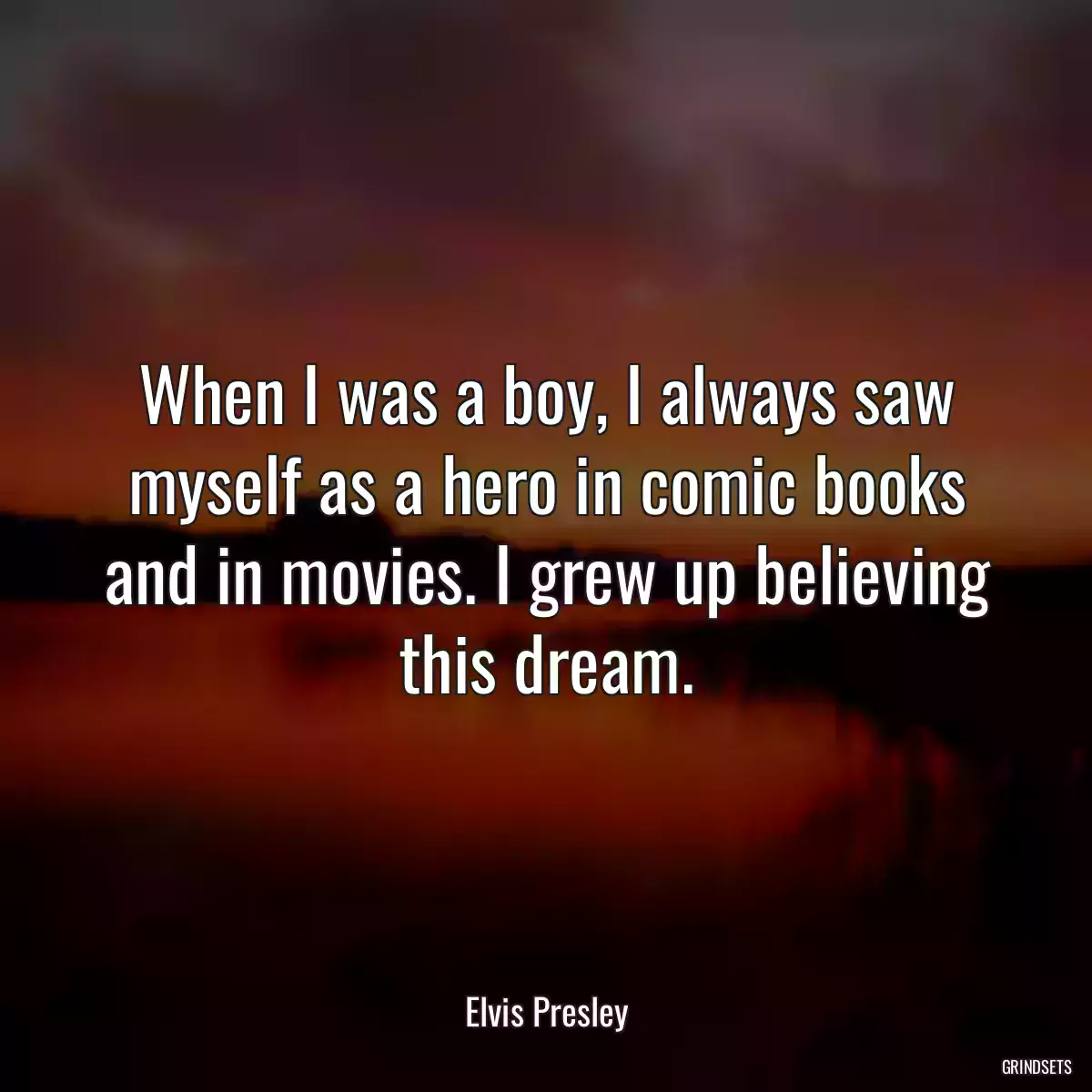 When I was a boy, I always saw myself as a hero in comic books and in movies. I grew up believing this dream.