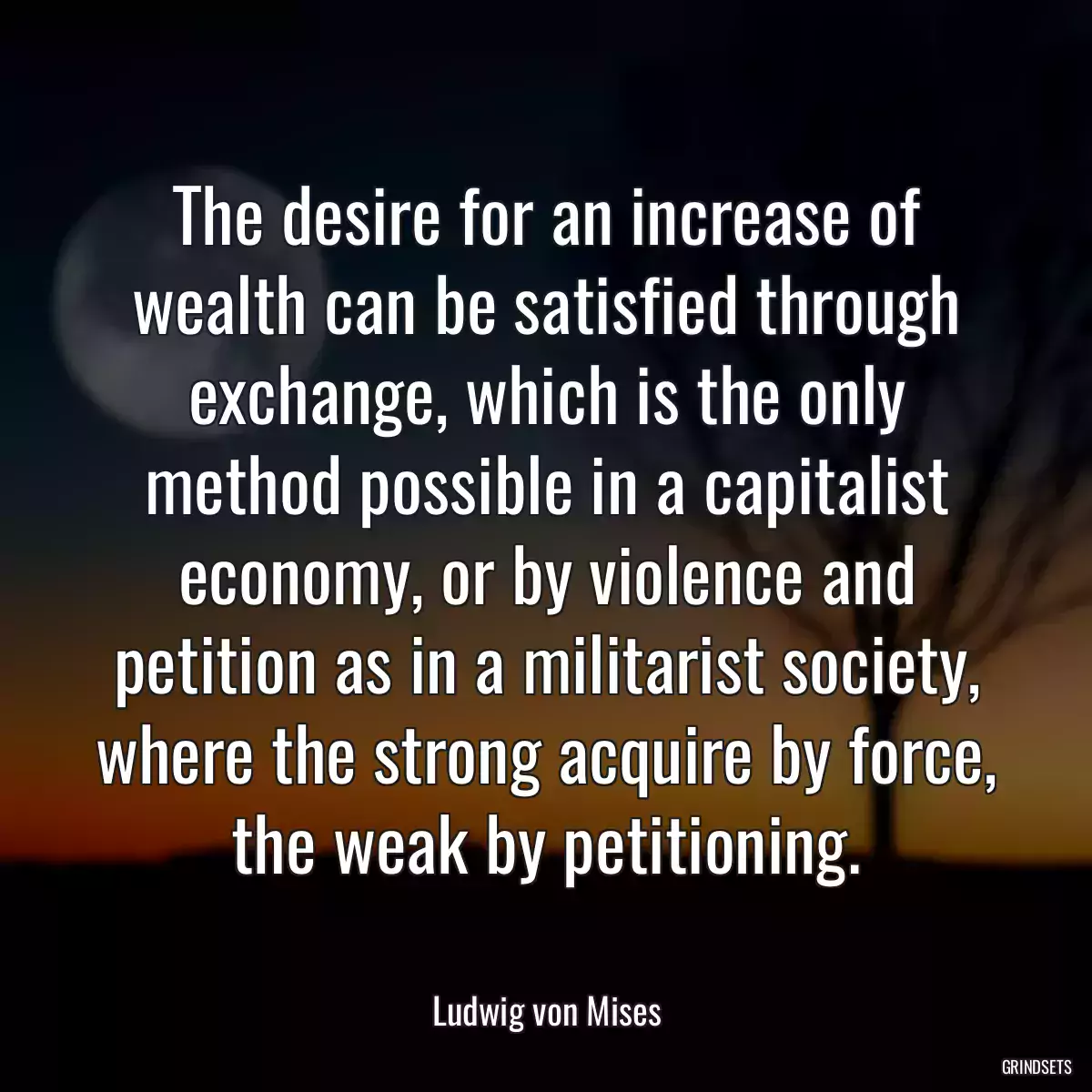 The desire for an increase of wealth can be satisfied through exchange, which is the only method possible in a capitalist economy, or by violence and petition as in a militarist society, where the strong acquire by force, the weak by petitioning.