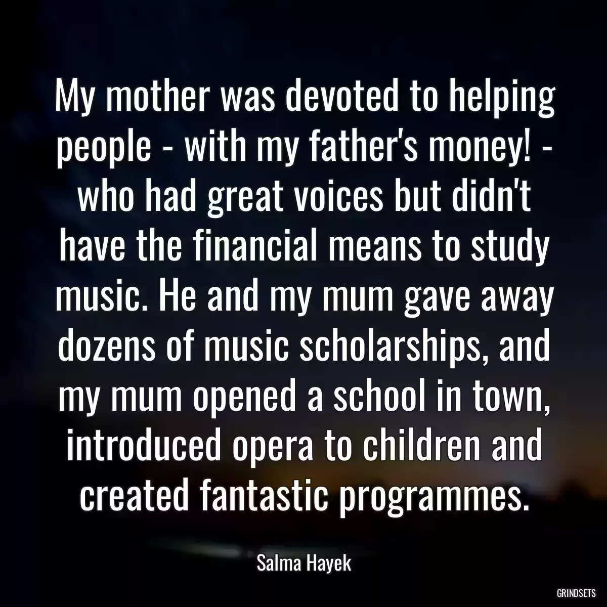 My mother was devoted to helping people - with my father\'s money! - who had great voices but didn\'t have the financial means to study music. He and my mum gave away dozens of music scholarships, and my mum opened a school in town, introduced opera to children and created fantastic programmes.