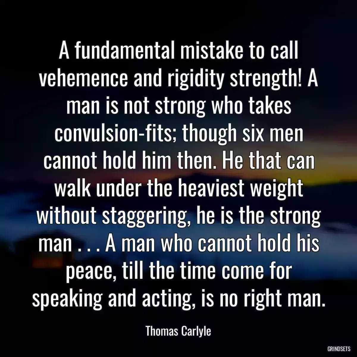 A fundamental mistake to call vehemence and rigidity strength! A man is not strong who takes convulsion-fits; though six men cannot hold him then. He that can walk under the heaviest weight without staggering, he is the strong man . . . A man who cannot hold his peace, till the time come for speaking and acting, is no right man.