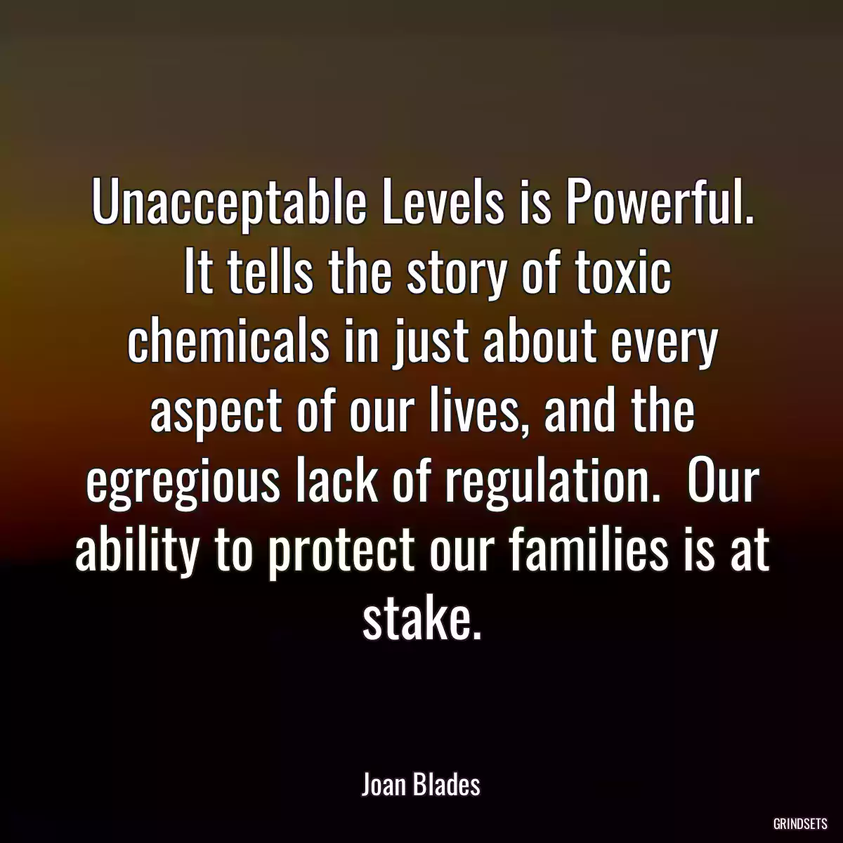 Unacceptable Levels is Powerful.  It tells the story of toxic chemicals in just about every aspect of our lives, and the egregious lack of regulation.  Our ability to protect our families is at stake.