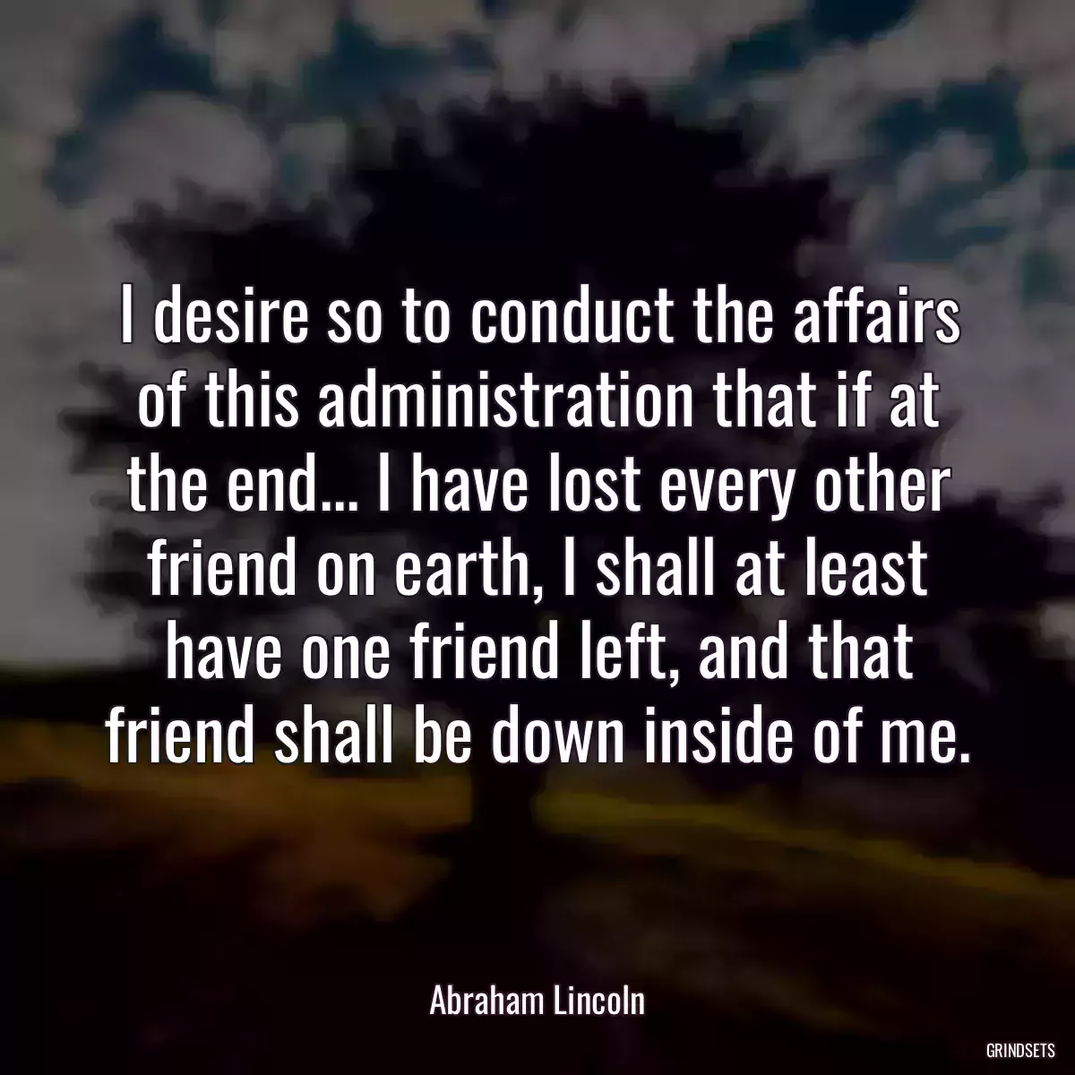 I desire so to conduct the affairs of this administration that if at the end... I have lost every other friend on earth, I shall at least have one friend left, and that friend shall be down inside of me.