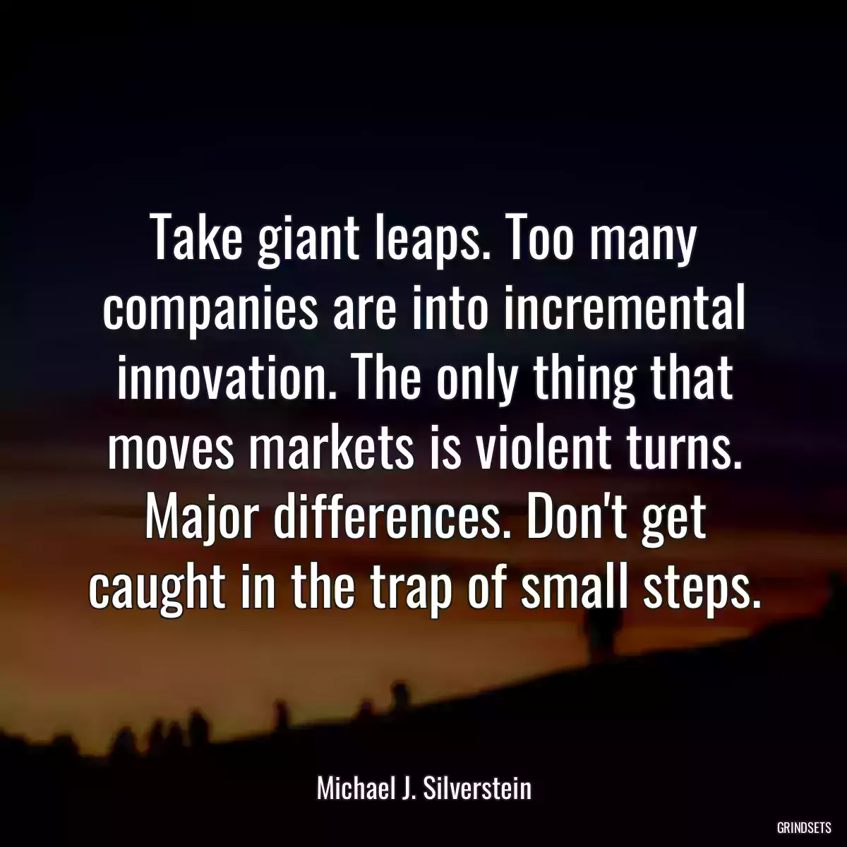 Take giant leaps. Too many companies are into incremental innovation. The only thing that moves markets is violent turns. Major differences. Don\'t get caught in the trap of small steps.