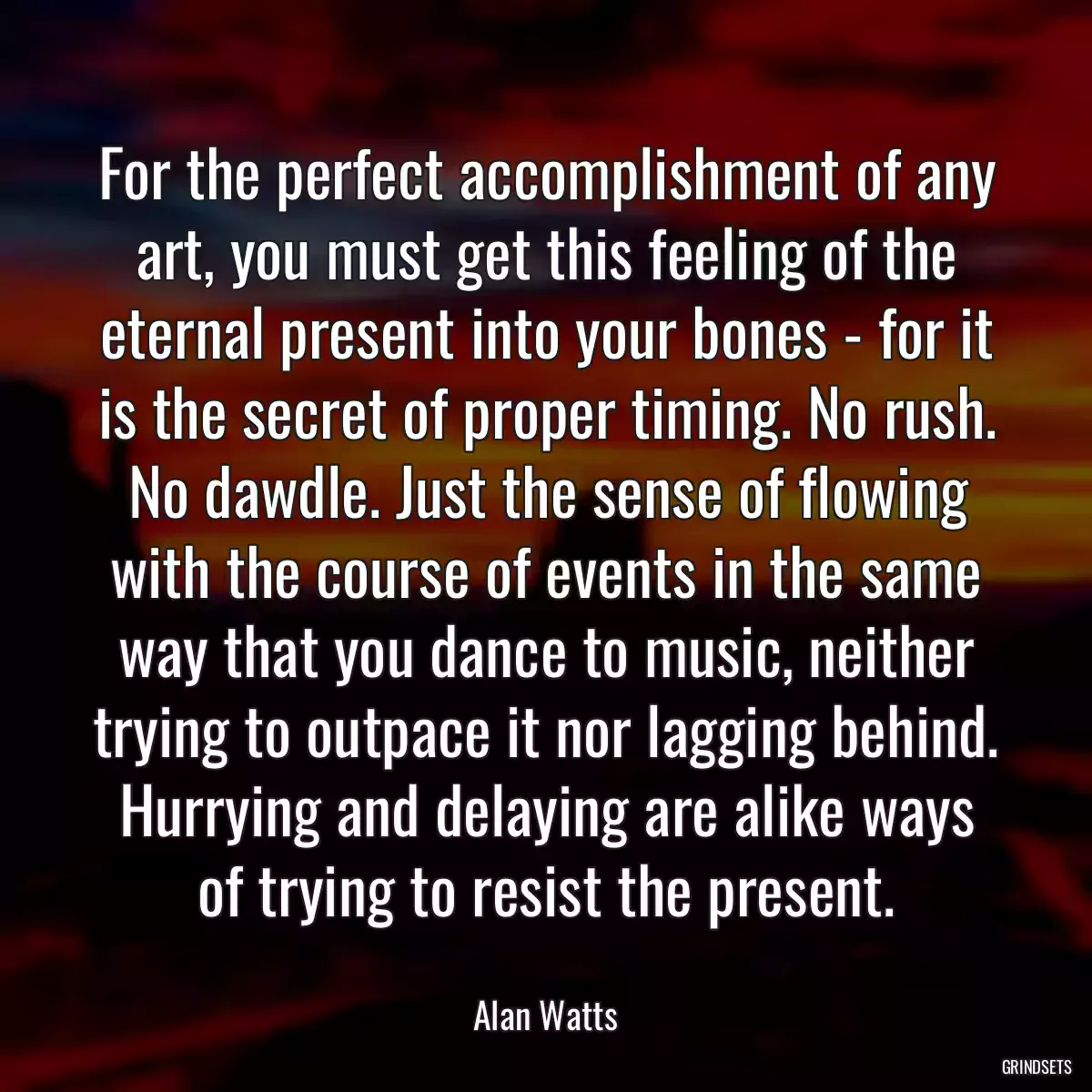 For the perfect accomplishment of any art, you must get this feeling of the eternal present into your bones - for it is the secret of proper timing. No rush. No dawdle. Just the sense of flowing with the course of events in the same way that you dance to music, neither trying to outpace it nor lagging behind. Hurrying and delaying are alike ways of trying to resist the present.