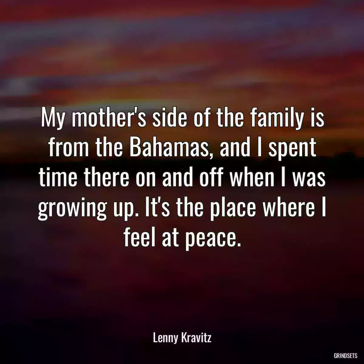 My mother\'s side of the family is from the Bahamas, and I spent time there on and off when I was growing up. It\'s the place where I feel at peace.