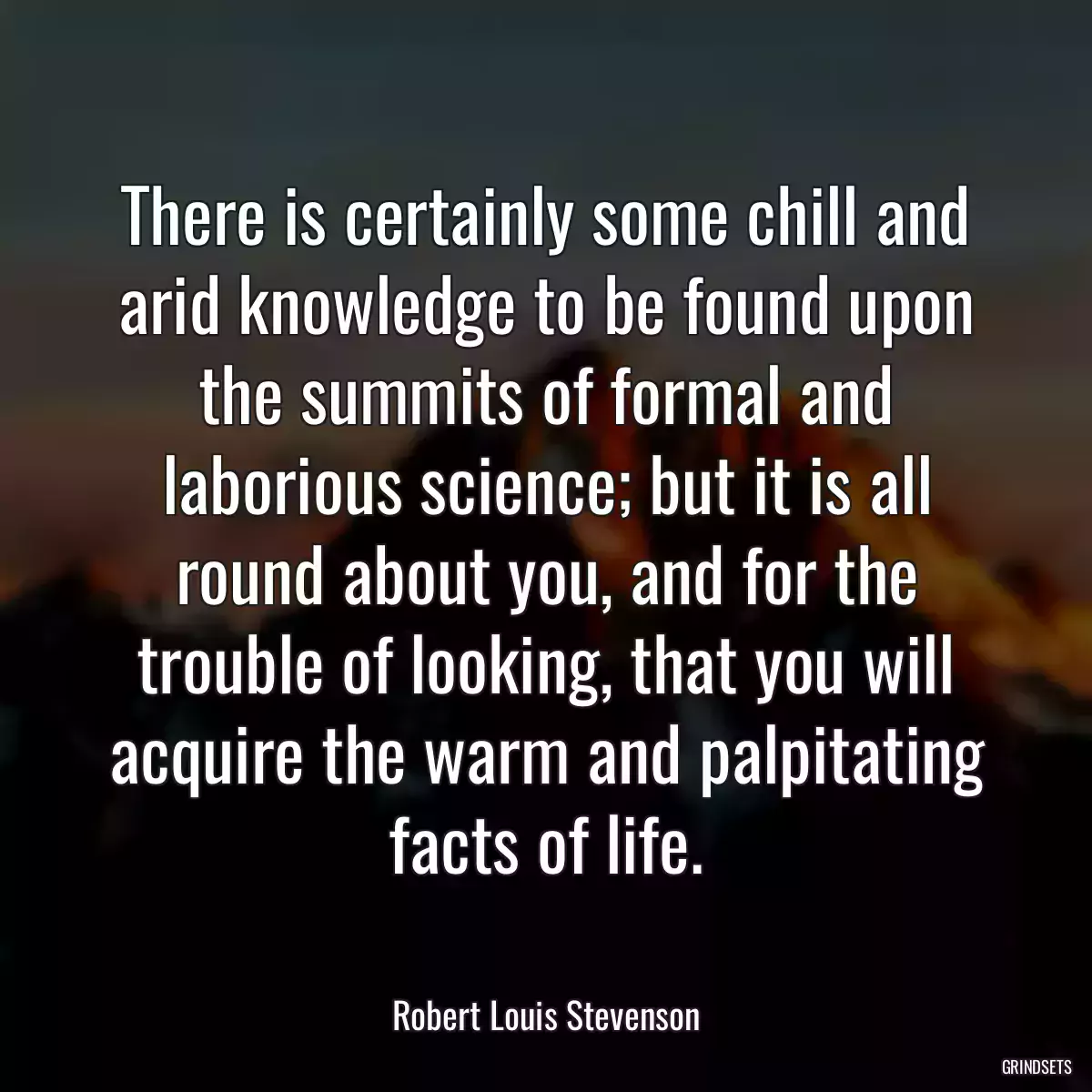 There is certainly some chill and arid knowledge to be found upon the summits of formal and laborious science; but it is all round about you, and for the trouble of looking, that you will acquire the warm and palpitating facts of life.