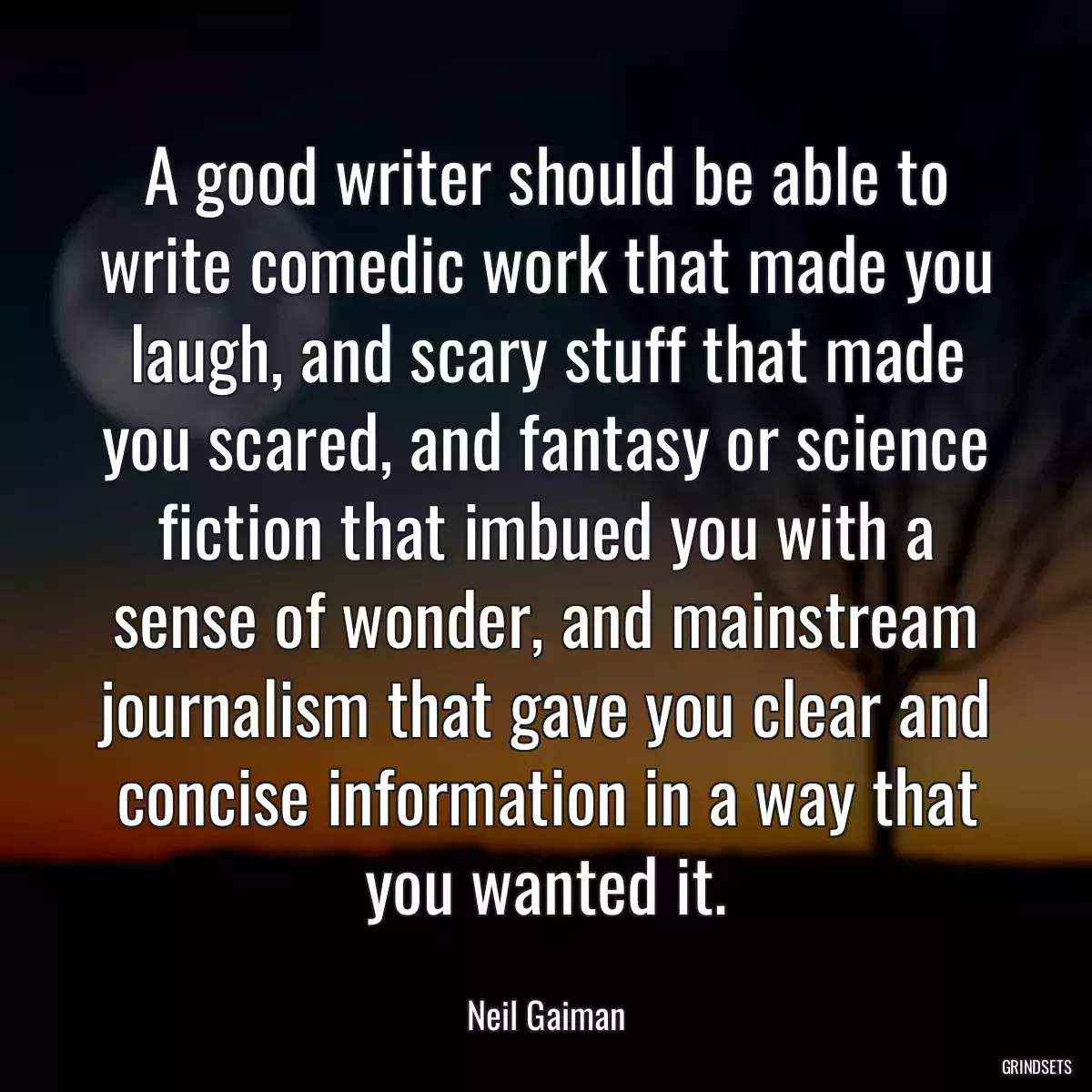 A good writer should be able to write comedic work that made you laugh, and scary stuff that made you scared, and fantasy or science fiction that imbued you with a sense of wonder, and mainstream journalism that gave you clear and concise information in a way that you wanted it.