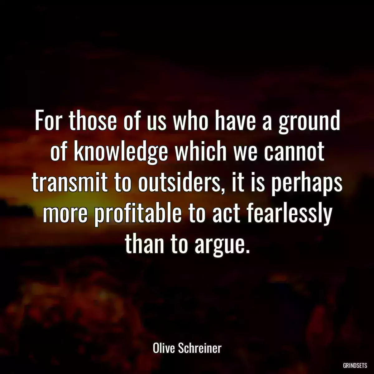 For those of us who have a ground of knowledge which we cannot transmit to outsiders, it is perhaps more profitable to act fearlessly than to argue.