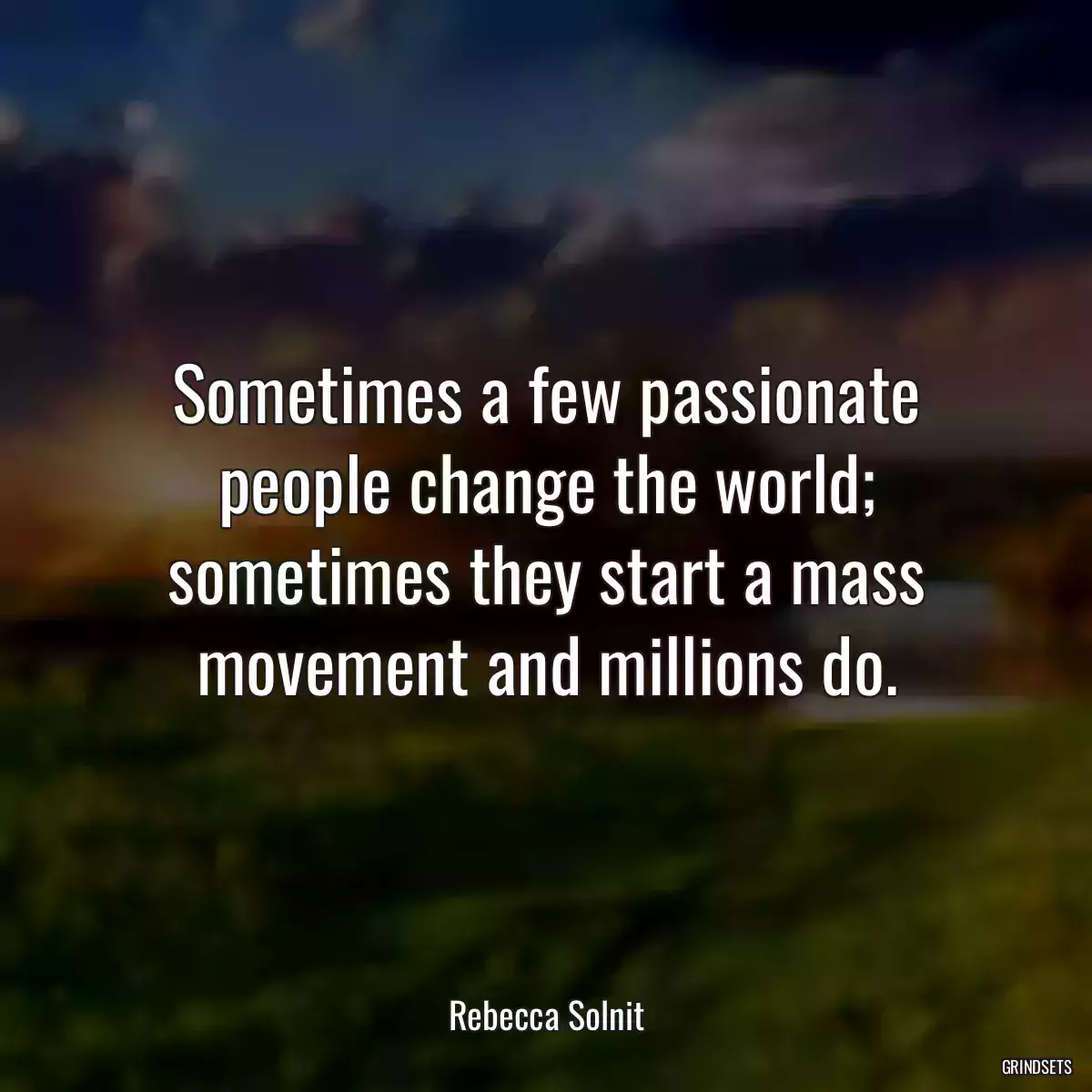 Sometimes a few passionate people change the world; sometimes they start a mass movement and millions do.