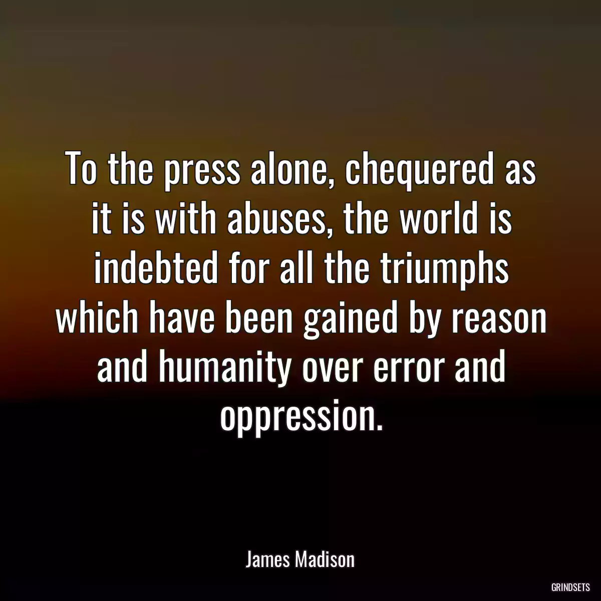 To the press alone, chequered as it is with abuses, the world is indebted for all the triumphs which have been gained by reason and humanity over error and oppression.