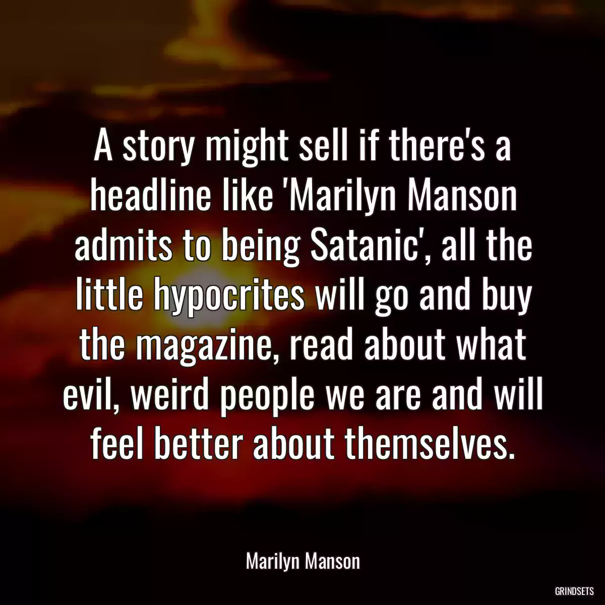 A story might sell if there\'s a headline like \'Marilyn Manson admits to being Satanic\', all the little hypocrites will go and buy the magazine, read about what evil, weird people we are and will feel better about themselves.