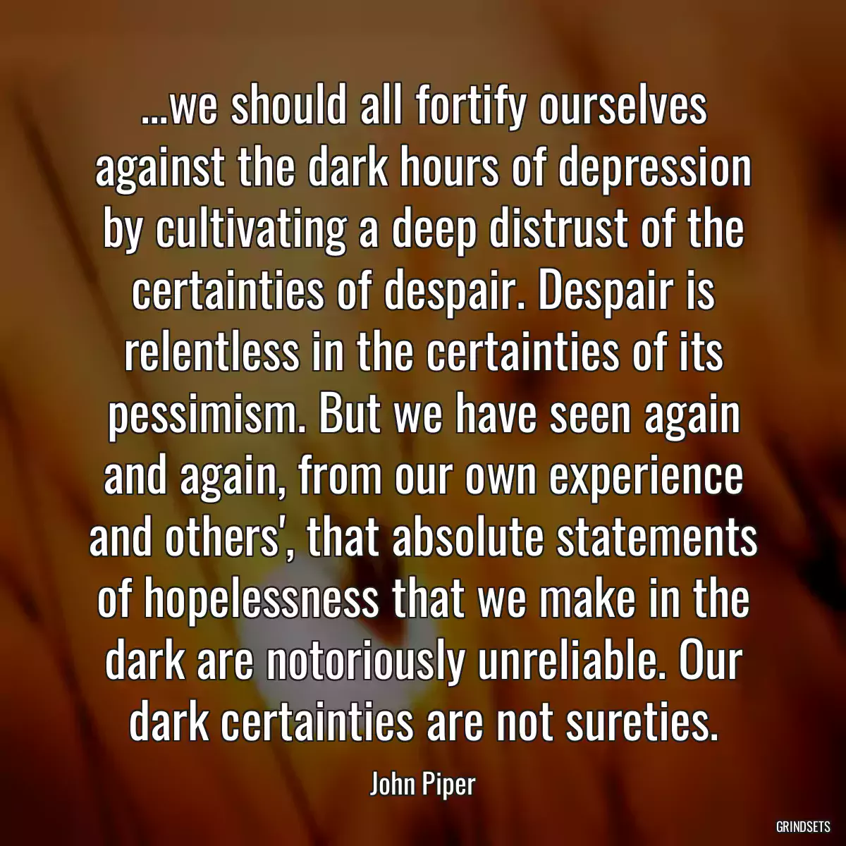 ...we should all fortify ourselves against the dark hours of depression by cultivating a deep distrust of the certainties of despair. Despair is relentless in the certainties of its pessimism. But we have seen again and again, from our own experience and others\', that absolute statements of hopelessness that we make in the dark are notoriously unreliable. Our dark certainties are not sureties.