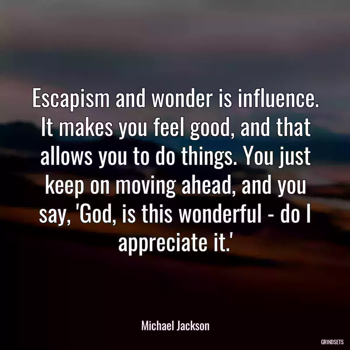 Escapism and wonder is influence. It makes you feel good, and that allows you to do things. You just keep on moving ahead, and you say, \'God, is this wonderful - do I appreciate it.\'