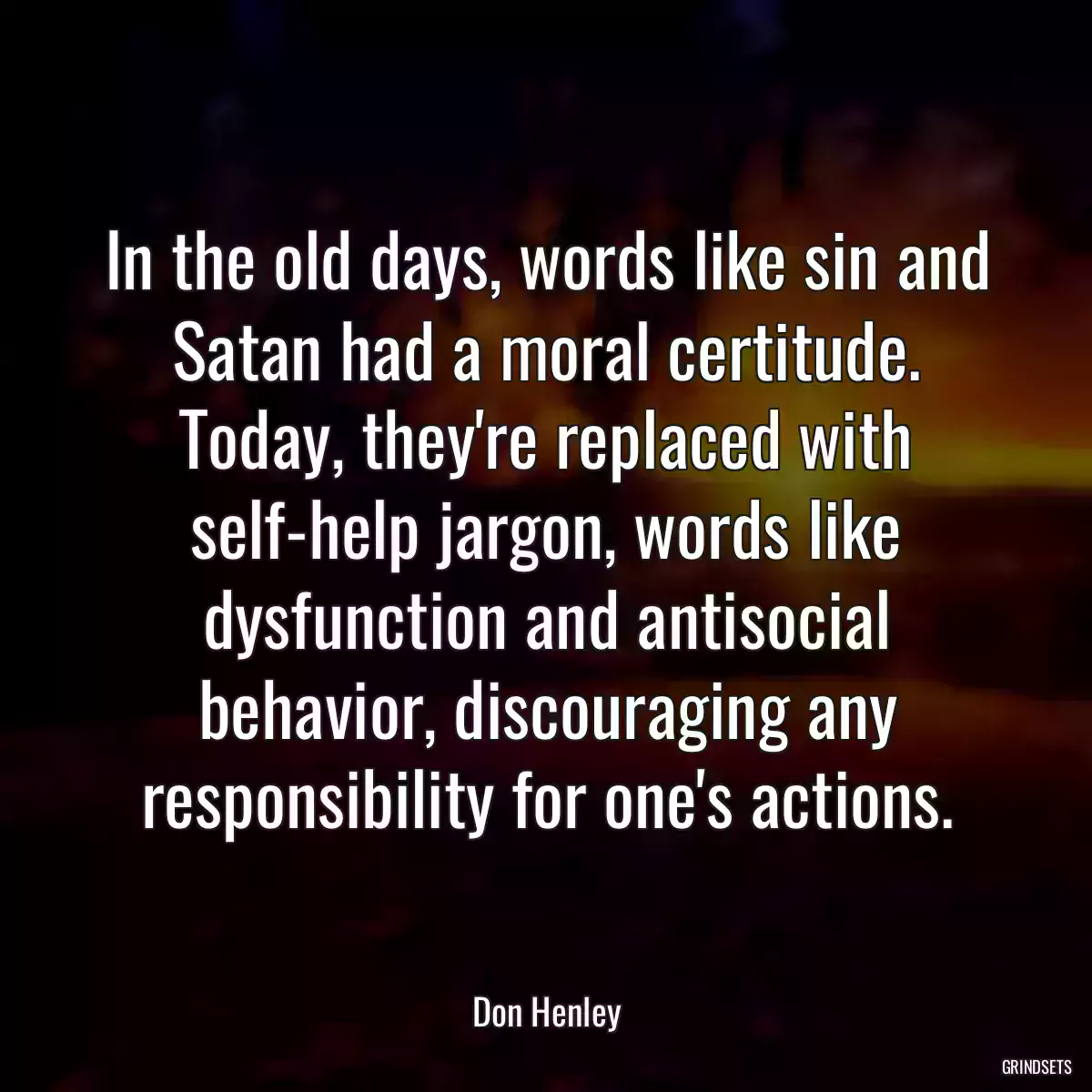 In the old days, words like sin and Satan had a moral certitude. Today, they\'re replaced with self-help jargon, words like dysfunction and antisocial behavior, discouraging any responsibility for one\'s actions.