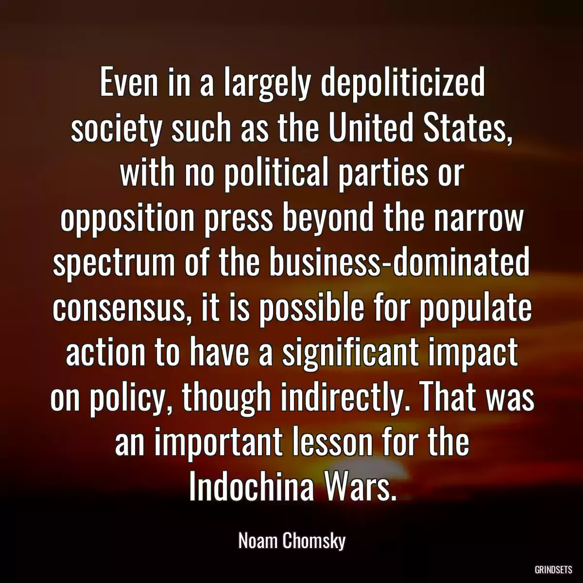 Even in a largely depoliticized society such as the United States, with no political parties or opposition press beyond the narrow spectrum of the business-dominated consensus, it is possible for populate action to have a significant impact on policy, though indirectly. That was an important lesson for the Indochina Wars.