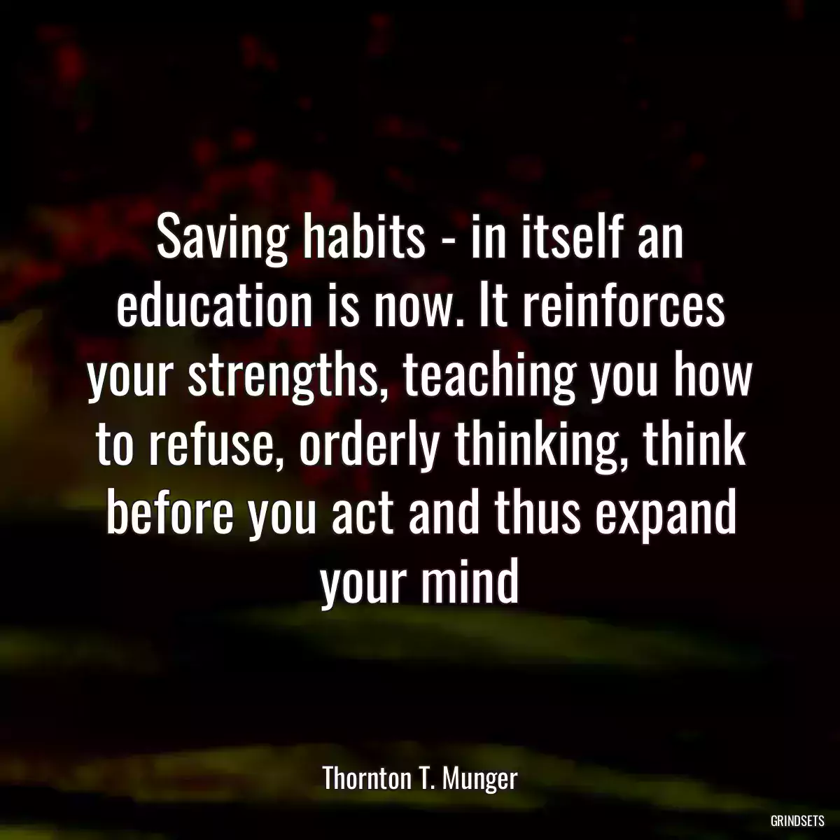 Saving habits - in itself an education is now. It reinforces your strengths, teaching you how to refuse, orderly thinking, think before you act and thus expand your mind