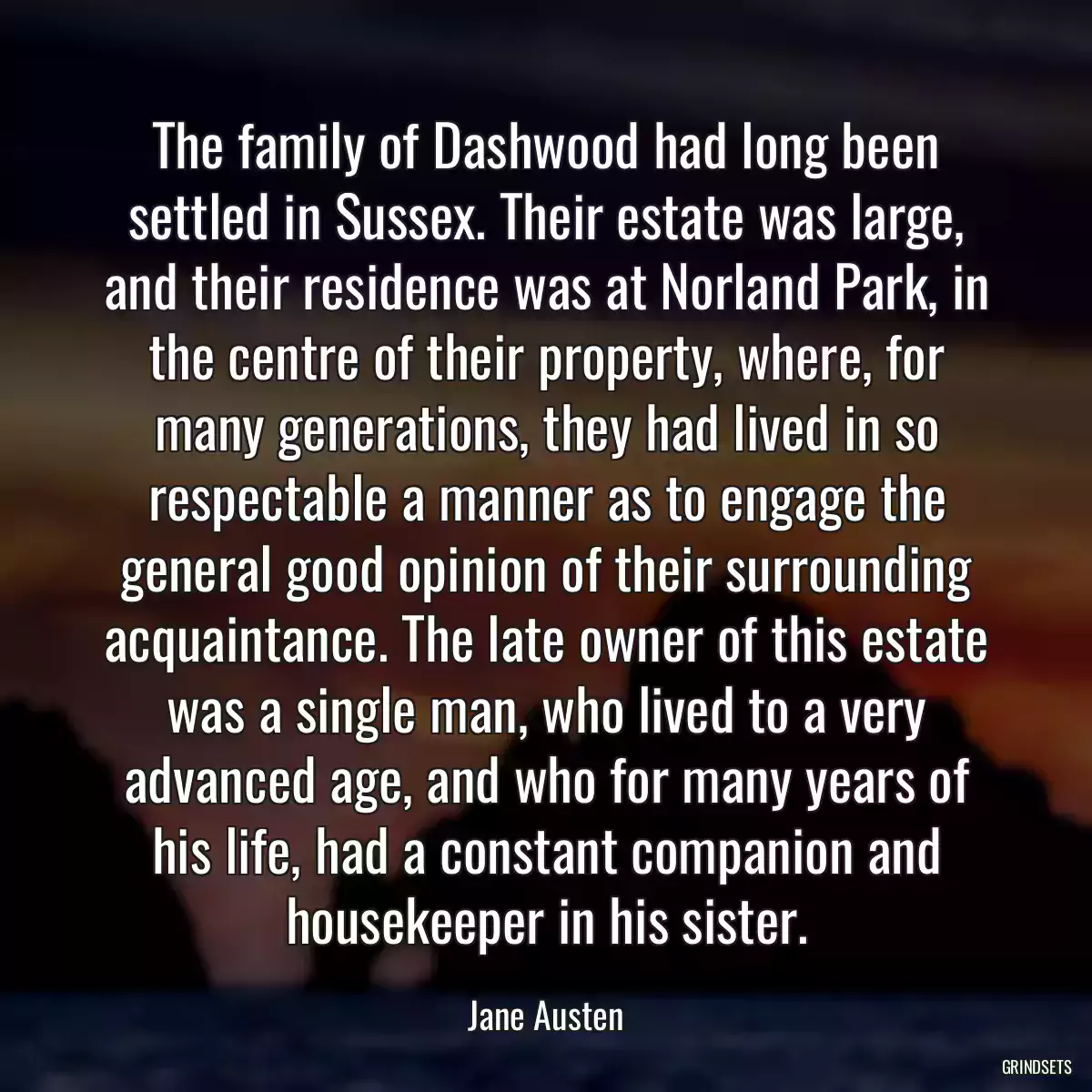 The family of Dashwood had long been settled in Sussex. Their estate was large, and their residence was at Norland Park, in the centre of their property, where, for many generations, they had lived in so respectable a manner as to engage the general good opinion of their surrounding acquaintance. The late owner of this estate was a single man, who lived to a very advanced age, and who for many years of his life, had a constant companion and housekeeper in his sister.