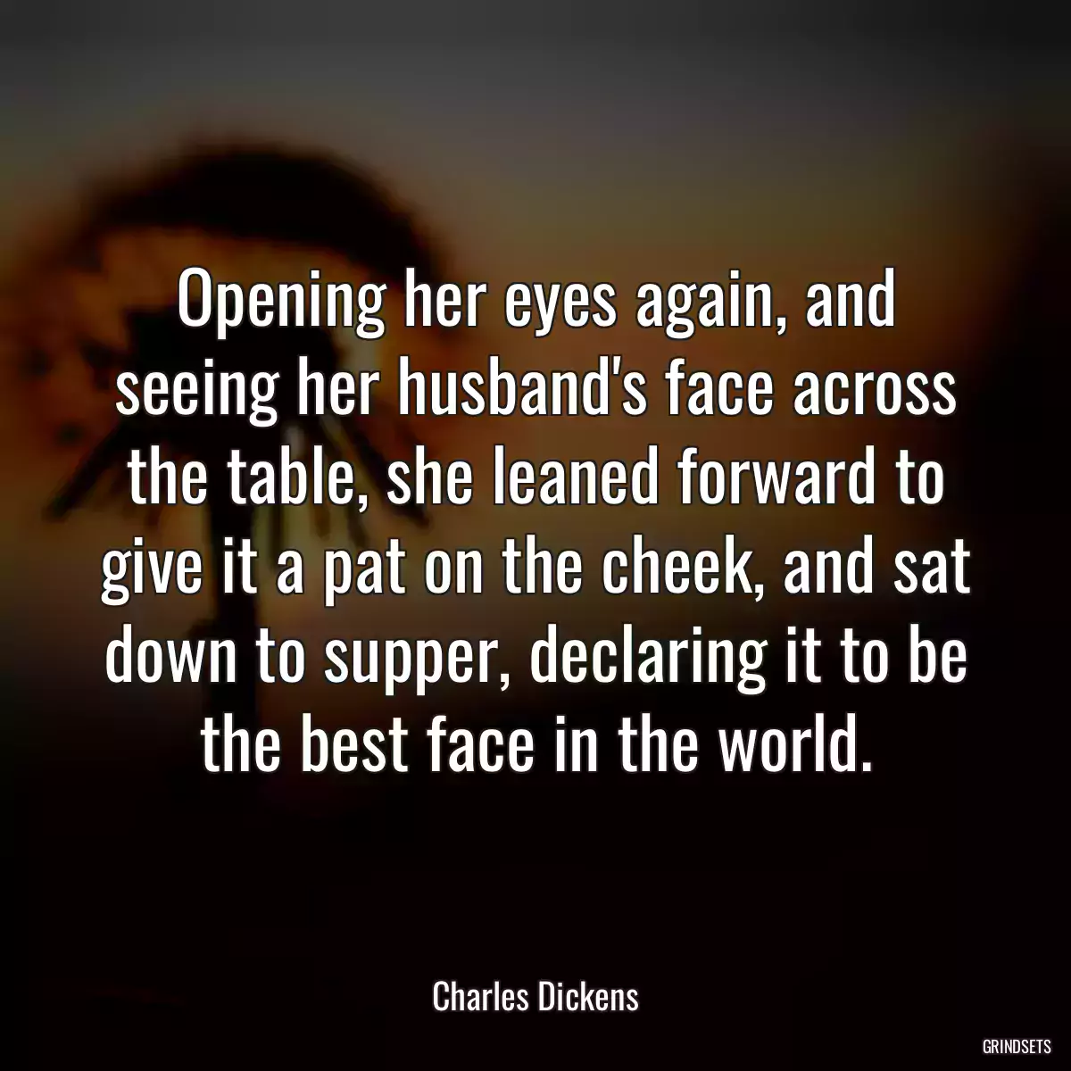 Opening her eyes again, and seeing her husband\'s face across the table, she leaned forward to give it a pat on the cheek, and sat down to supper, declaring it to be the best face in the world.