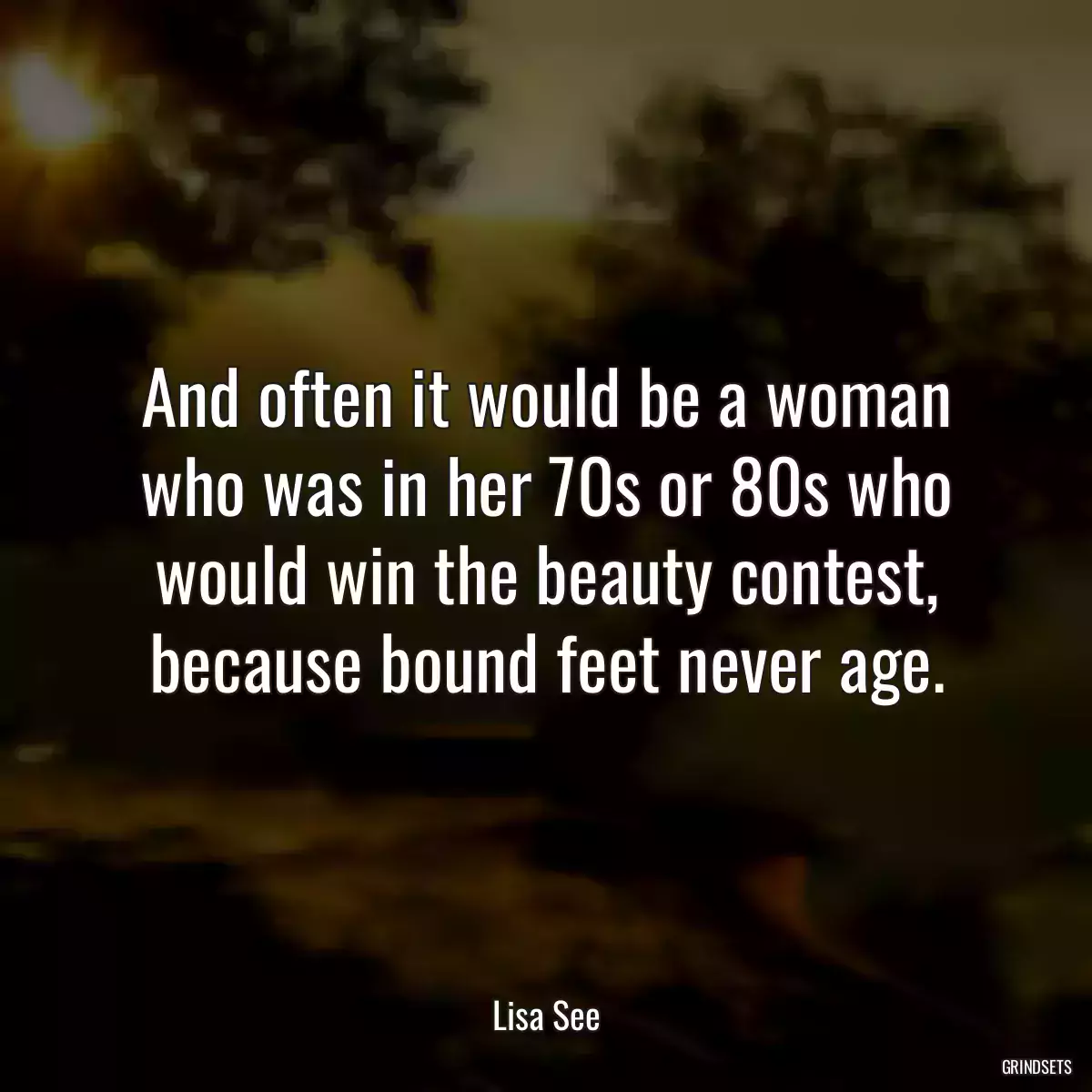 And often it would be a woman who was in her 70s or 80s who would win the beauty contest, because bound feet never age.