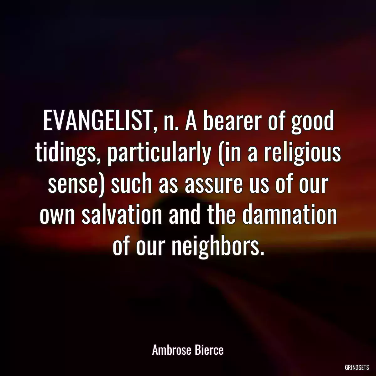 EVANGELIST, n. A bearer of good tidings, particularly (in a religious sense) such as assure us of our own salvation and the damnation of our neighbors.