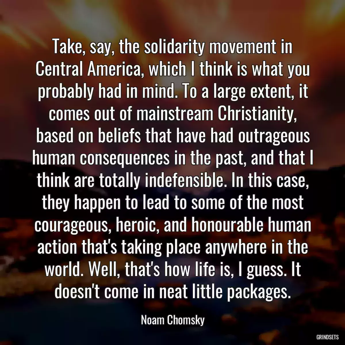 Take, say, the solidarity movement in Central America, which I think is what you probably had in mind. To a large extent, it comes out of mainstream Christianity, based on beliefs that have had outrageous human consequences in the past, and that I think are totally indefensible. In this case, they happen to lead to some of the most courageous, heroic, and honourable human action that\'s taking place anywhere in the world. Well, that\'s how life is, I guess. It doesn\'t come in neat little packages.