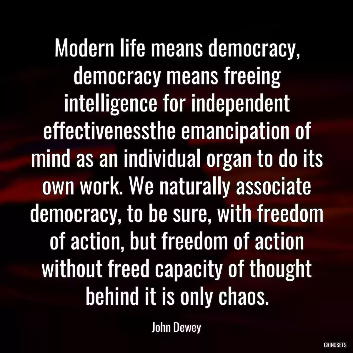 Modern life means democracy, democracy means freeing intelligence for independent effectivenessthe emancipation of mind as an individual organ to do its own work. We naturally associate democracy, to be sure, with freedom of action, but freedom of action without freed capacity of thought behind it is only chaos.