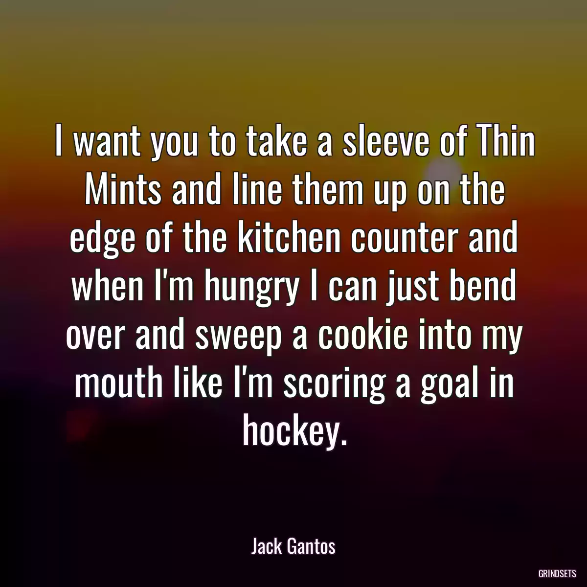 I want you to take a sleeve of Thin Mints and line them up on the edge of the kitchen counter and when I\'m hungry I can just bend over and sweep a cookie into my mouth like I\'m scoring a goal in hockey.