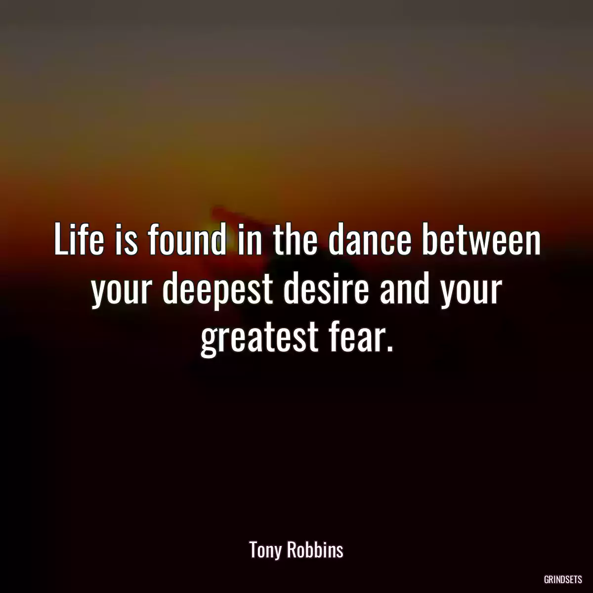 Life is found in the dance between your deepest desire and your greatest fear.