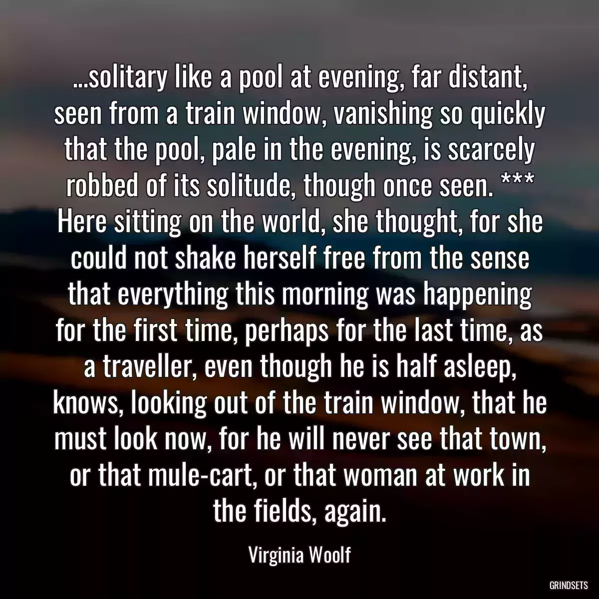 ...solitary like a pool at evening, far distant, seen from a train window, vanishing so quickly that the pool, pale in the evening, is scarcely robbed of its solitude, though once seen. *** Here sitting on the world, she thought, for she could not shake herself free from the sense that everything this morning was happening for the first time, perhaps for the last time, as a traveller, even though he is half asleep, knows, looking out of the train window, that he must look now, for he will never see that town, or that mule-cart, or that woman at work in the fields, again.