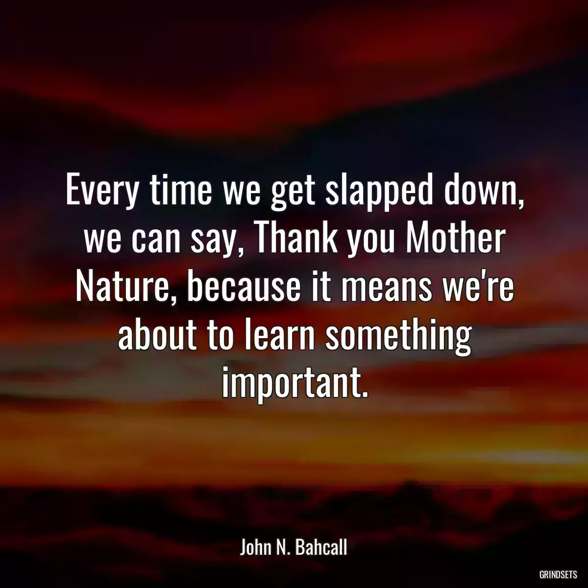 Every time we get slapped down, we can say, Thank you Mother Nature, because it means we\'re about to learn something important.