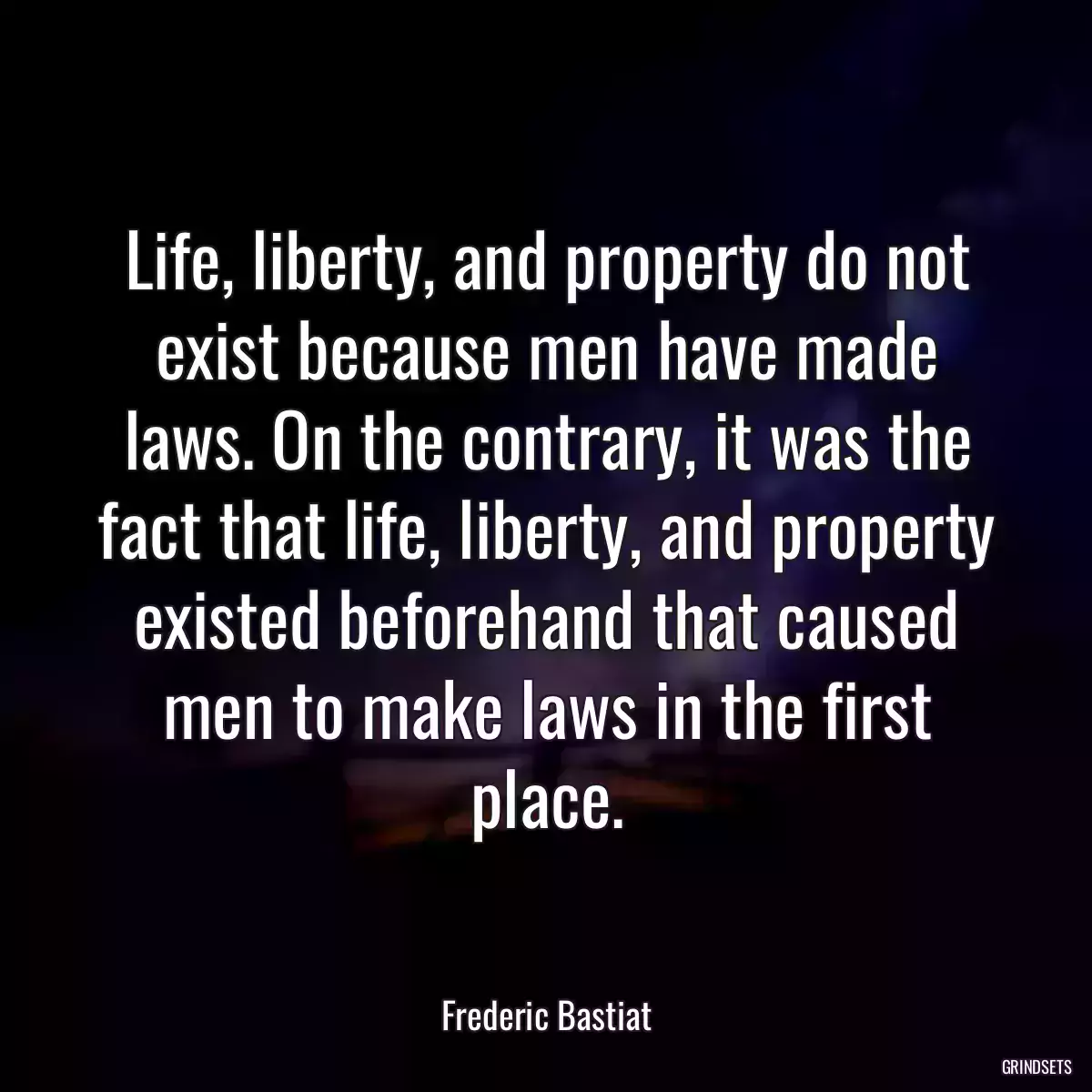 Life, liberty, and property do not exist because men have made laws. On the contrary, it was the fact that life, liberty, and property existed beforehand that caused men to make laws in the first place.