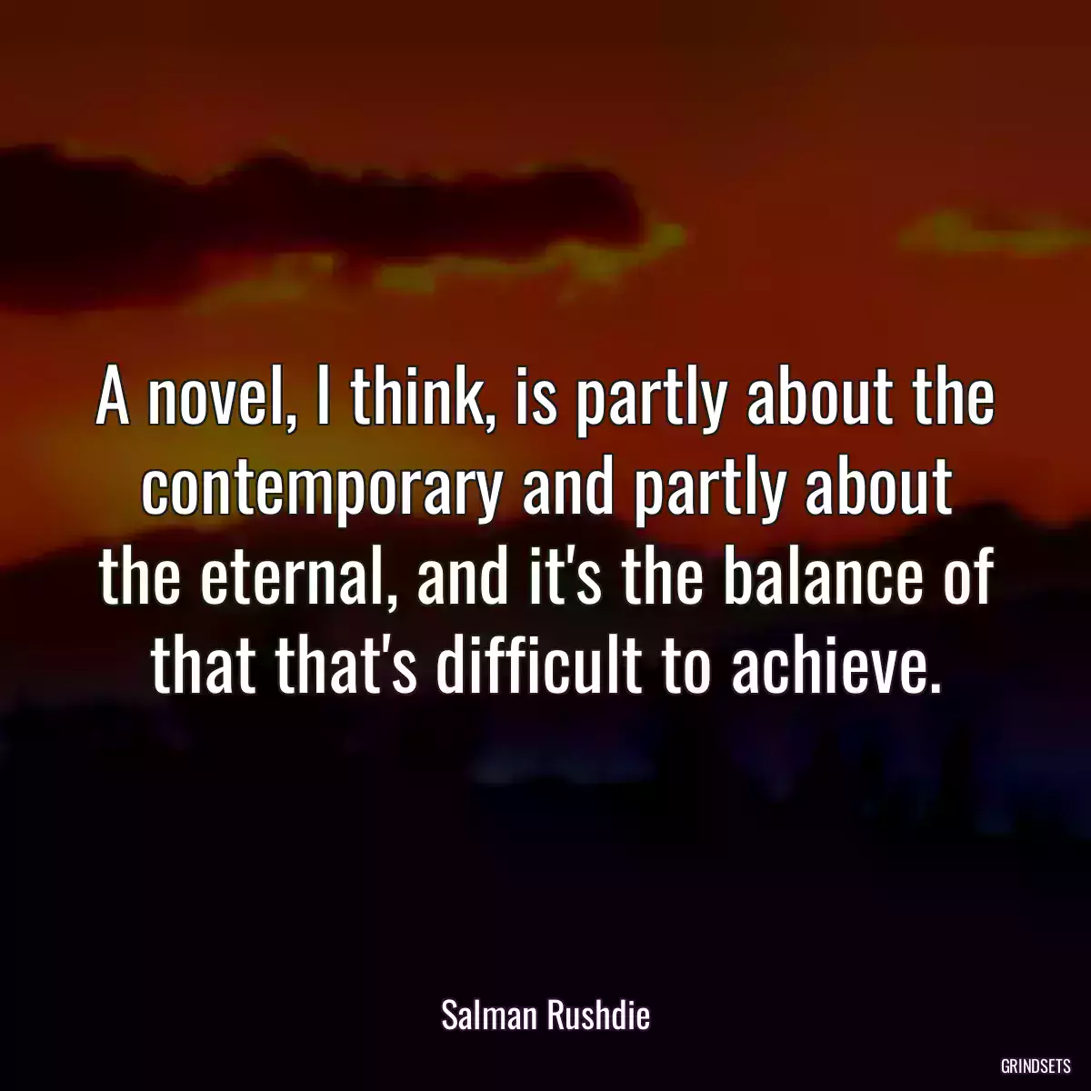 A novel, I think, is partly about the contemporary and partly about the eternal, and it\'s the balance of that that\'s difficult to achieve.