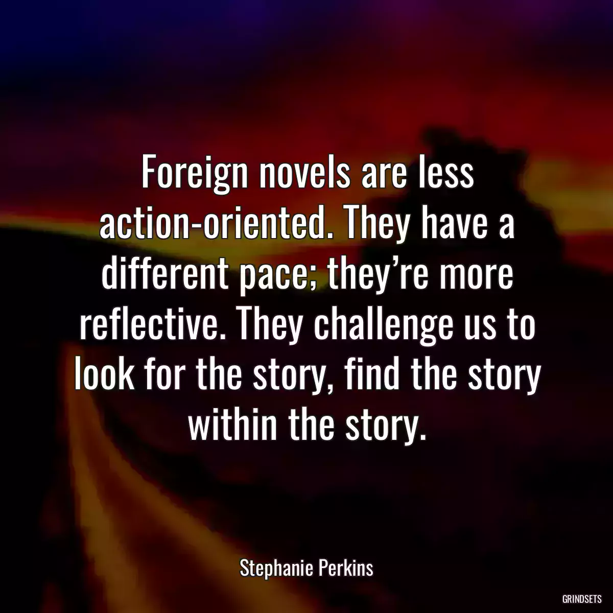 Foreign novels are less action-oriented. They have a different pace; they’re more reflective. They challenge us to look for the story, find the story within the story.