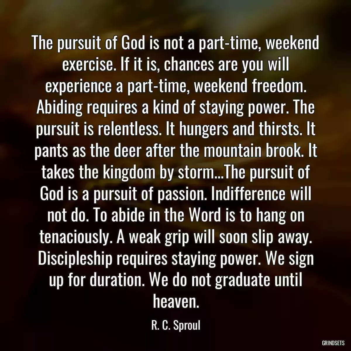 The pursuit of God is not a part-time, weekend exercise. If it is, chances are you will experience a part-time, weekend freedom. Abiding requires a kind of staying power. The pursuit is relentless. It hungers and thirsts. It pants as the deer after the mountain brook. It takes the kingdom by storm...The pursuit of God is a pursuit of passion. Indifference will not do. To abide in the Word is to hang on tenaciously. A weak grip will soon slip away. Discipleship requires staying power. We sign up for duration. We do not graduate until heaven.