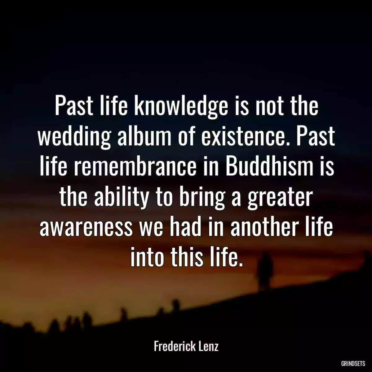 Past life knowledge is not the wedding album of existence. Past life remembrance in Buddhism is the ability to bring a greater awareness we had in another life into this life.