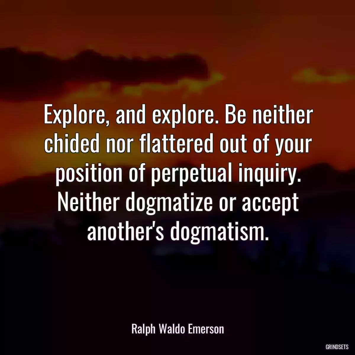 Explore, and explore. Be neither chided nor flattered out of your position of perpetual inquiry. Neither dogmatize or accept another\'s dogmatism.