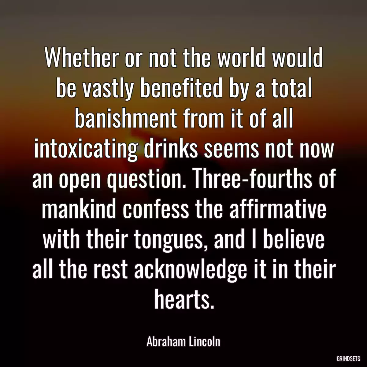 Whether or not the world would be vastly benefited by a total banishment from it of all intoxicating drinks seems not now an open question. Three-fourths of mankind confess the affirmative with their tongues, and I believe all the rest acknowledge it in their hearts.