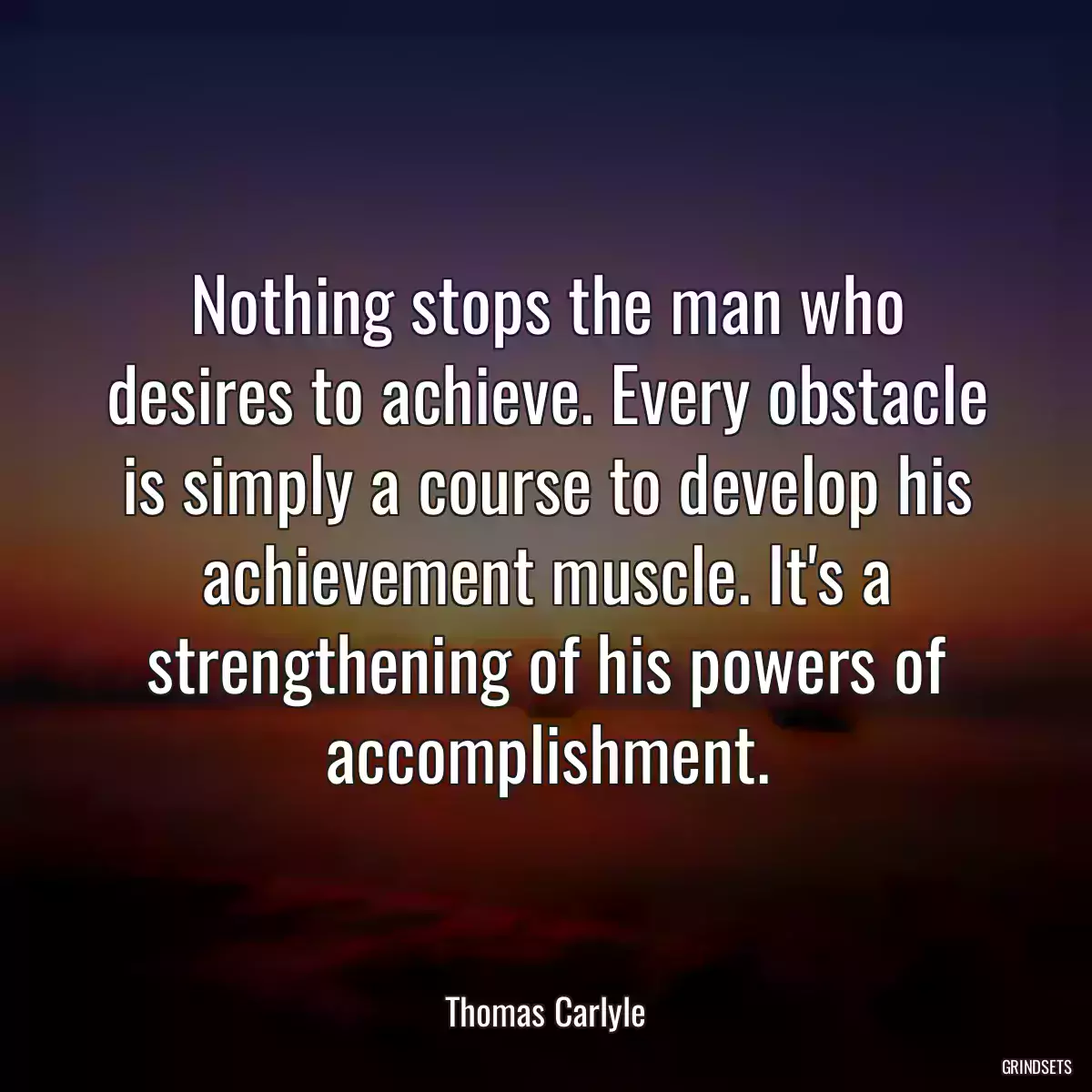 Nothing stops the man who desires to achieve. Every obstacle is simply a course to develop his achievement muscle. It\'s a strengthening of his powers of accomplishment.