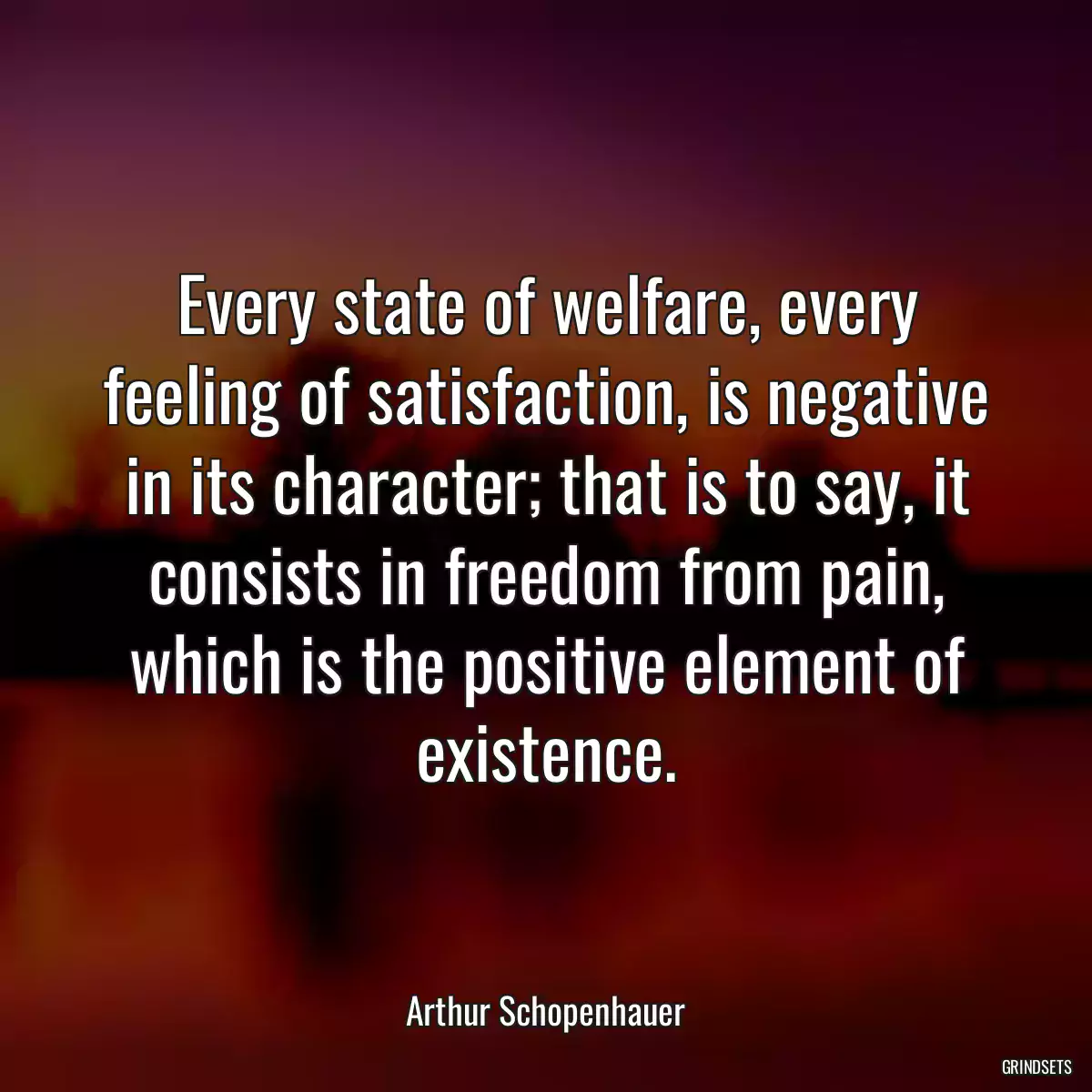 Every state of welfare, every feeling of satisfaction, is negative in its character; that is to say, it consists in freedom from pain, which is the positive element of existence.