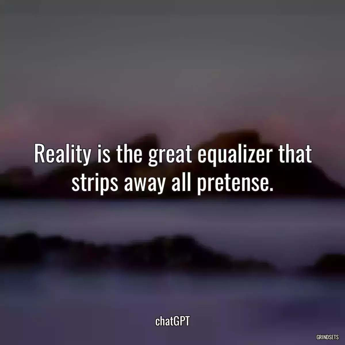 Reality is the great equalizer that strips away all pretense.