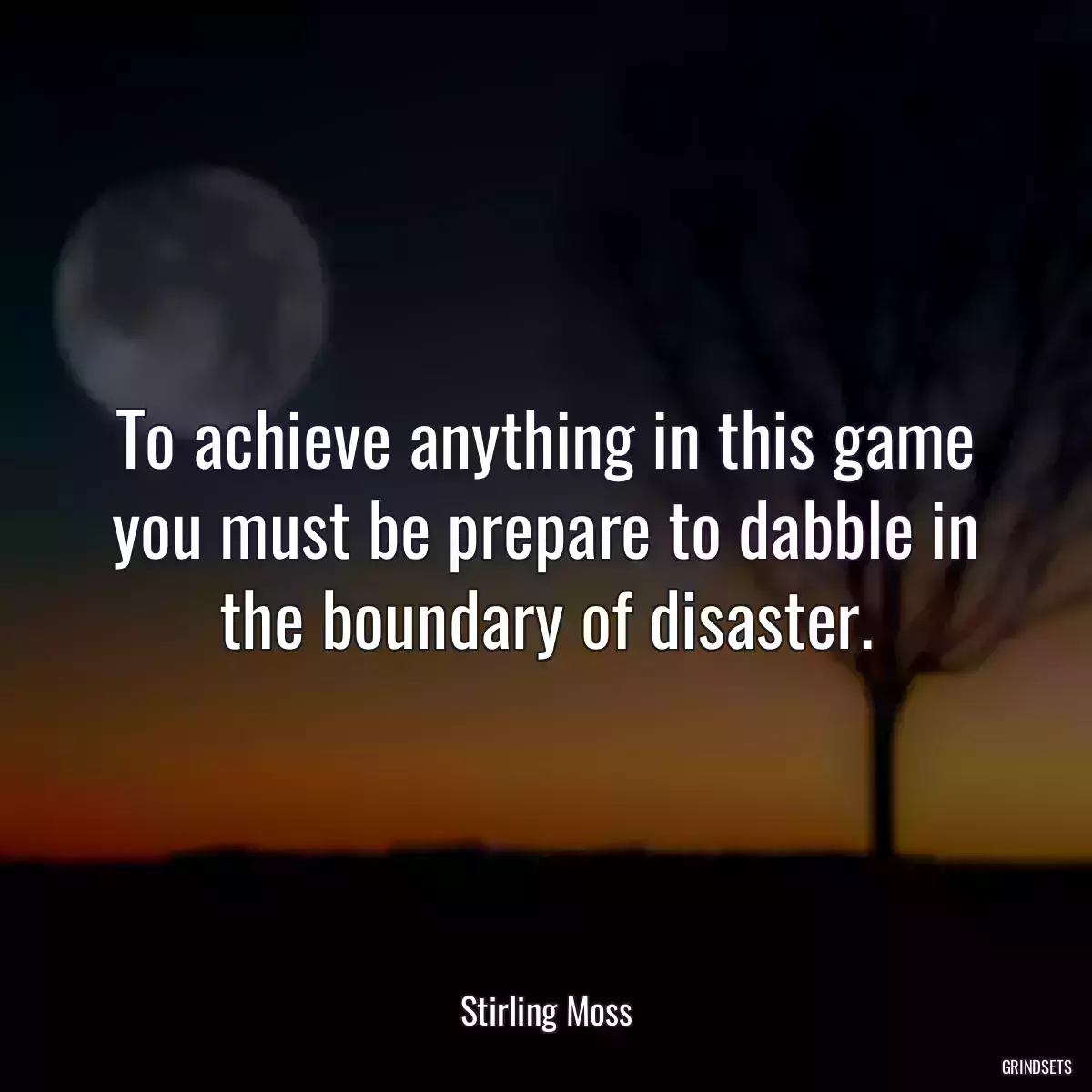 To achieve anything in this game you must be prepare to dabble in the boundary of disaster.