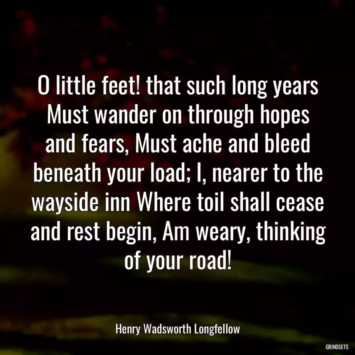 O little feet! that such long years Must wander on through hopes and fears, Must ache and bleed beneath your load; I, nearer to the wayside inn Where toil shall cease and rest begin, Am weary, thinking of your road!