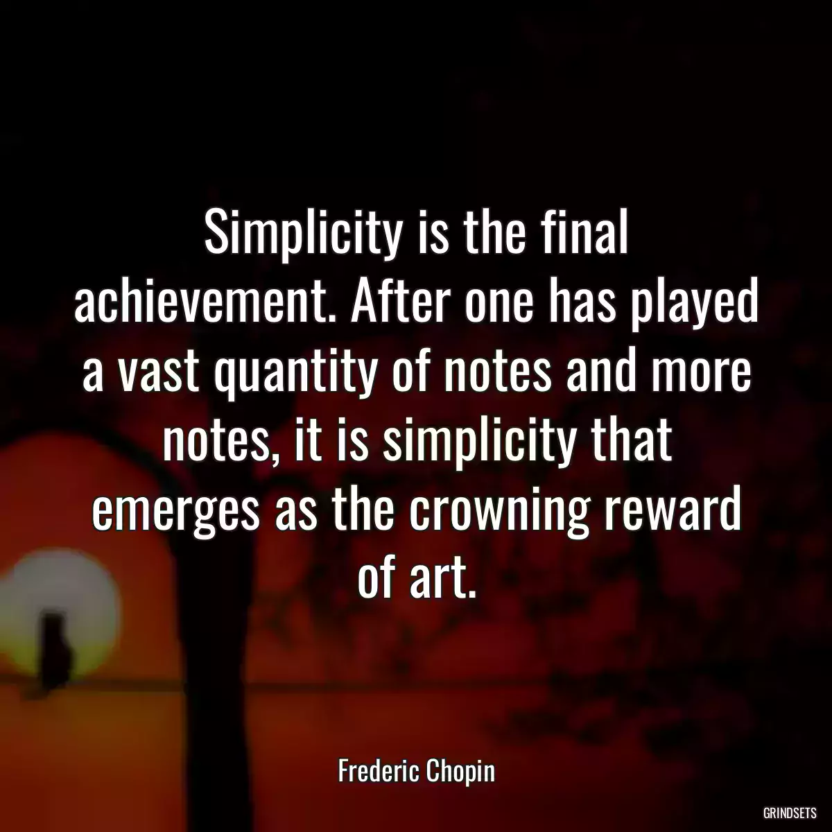 Simplicity is the final achievement. After one has played a vast quantity of notes and more notes, it is simplicity that emerges as the crowning reward of art.